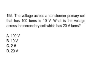 195. The voltage across a transformer primary coil
that has 100 turns is 10 V. What is the voltage
across the secondary coil which has 20 V turns?
A. 100 V
B. 10 V
C. 2 V
D. 20 V
 
