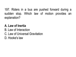 197. Riders in a bus are pushed forward during a
sudden stop. Which law of motion provides an
explanation?
A. Law of Inertia
B. Law of Interaction
C. Law of Universal Gravitation
D. Hooke's law
 