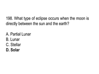 198. What type of eclipse occurs when the moon is
directly between the sun and the earth?
A. Partial Lunar
B. Lunar
C. Stellar
D. Solar
 