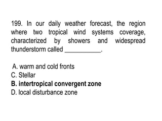 199. In our daily weather forecast, the region
where two tropical wind systems coverage,
characterized by showers and widespread
thunderstorm called ___________.
A. warm and cold fronts
C. Stellar
B. intertropical convergent zone
D. local disturbance zone
 