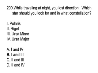 200.While traveling at night, you lost direction. Which
star should you look for and in what constellation?
I. Polaris
II. Rigel
III. Ursa Minor
IV. Ursa Major
A. I and IV
B. I and III
C. II and III
D. II and IV
 