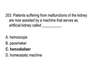 203. Patients suffering from malfunctions of the kidney
are now assisted by a machine that serves as
artificial kidney called __________.
A. hemoscope
B. pacemaker
C. hemodializer
D. homeostatic machine
 