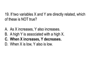 19. If two variables X and Y are directly related, which
of these is NOT true?
A. As X increases, Y also increases.
B. A high Y is associated with a high X.
C. When X increases, Y decreases.
D. When X is low, Y also is low.
 