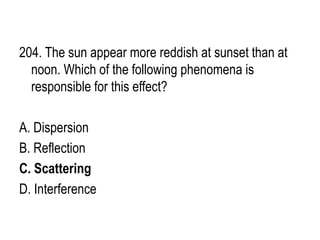 204. The sun appear more reddish at sunset than at
noon. Which of the following phenomena is
responsible for this effect?
A. Dispersion
B. Reflection
C. Scattering
D. Interference
 