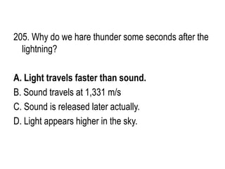 205. Why do we hare thunder some seconds after the
lightning?
A. Light travels faster than sound.
B. Sound travels at 1,331 m/s
C. Sound is released later actually.
D. Light appears higher in the sky.
 