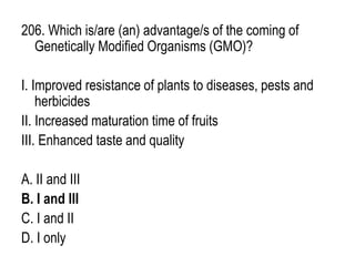206. Which is/are (an) advantage/s of the coming of
Genetically Modified Organisms (GMO)?
I. Improved resistance of plants to diseases, pests and
herbicides
II. Increased maturation time of fruits
III. Enhanced taste and quality
A. II and III
B. I and III
C. I and II
D. I only
 