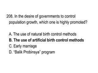 208. In the desire of governments to control
population growth, which one is highly promoted?
A. The use of natural birth control methods
B. The use of artificial birth control methods
C. Early marriage
D. “Balik Probinsya” program
 