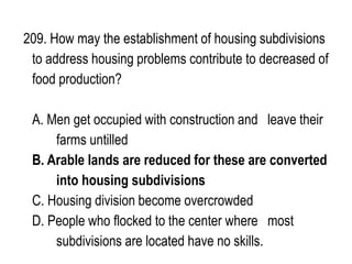 209. How may the establishment of housing subdivisions
to address housing problems contribute to decreased of
food production?
A. Men get occupied with construction and leave their
farms untilled
B. Arable lands are reduced for these are converted
into housing subdivisions
C. Housing division become overcrowded
D. People who flocked to the center where most
subdivisions are located have no skills.
 