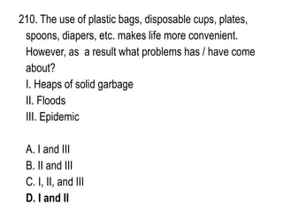 210. The use of plastic bags, disposable cups, plates,
spoons, diapers, etc. makes life more convenient.
However, as a result what problems has / have come
about?
I. Heaps of solid garbage
II. Floods
III. Epidemic
A. I and III
B. II and III
C. I, II, and III
D. I and II
 