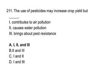 211. The use of pesticides may increase crop yield but
_____.
I. contributes to air pollution
II. causes water pollution
III. brings about pest resistance
A. I, II, and III
B.II and III
C. I and II
D. I and III
 