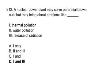 212. A nuclear power plant may solve perennial brown
outs but may bring about problems like ______.
I. thermal pollution
II. water pollution
III. release of radiation
A. I only
B. II and III
C. I and II
D. I and III
 