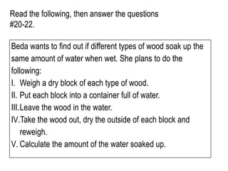 Read the following, then answer the questions
#20-22.
Beda wants to find out if different types of wood soak up the
same amount of water when wet. She plans to do the
following:
I. Weigh a dry block of each type of wood.
II. Put each block into a container full of water.
III.Leave the wood in the water.
IV.Take the wood out, dry the outside of each block and
reweigh.
V. Calculate the amount of the water soaked up.
 