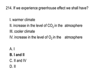 214. If we experience greenhouse effect we shall have?
I. warmer climate
II. increase in the level of CO2 in the atmosphere
III. cooler climate
IV. increase in the level of O2 in the atmosphere
A. I
B. I and II
C. II and IV
D. II
 