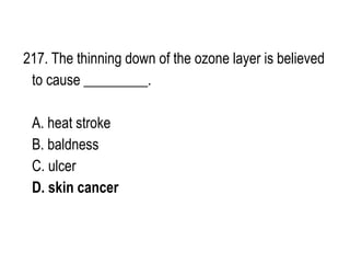 217. The thinning down of the ozone layer is believed
to cause _________.
A. heat stroke
B. baldness
C. ulcer
D. skin cancer
 