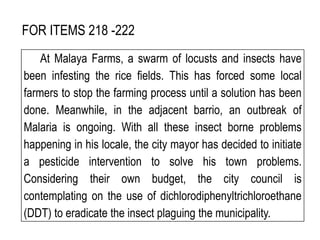 FOR ITEMS 218 -222
At Malaya Farms, a swarm of locusts and insects have
been infesting the rice fields. This has forced some local
farmers to stop the farming process until a solution has been
done. Meanwhile, in the adjacent barrio, an outbreak of
Malaria is ongoing. With all these insect borne problems
happening in his locale, the city mayor has decided to initiate
a pesticide intervention to solve his town problems.
Considering their own budget, the city council is
contemplating on the use of dichlorodiphenyltrichloroethane
(DDT) to eradicate the insect plaguing the municipality.
 