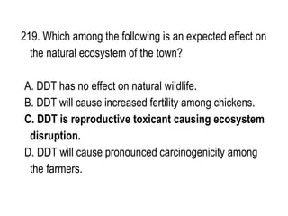 219. Which among the following is an expected effect on
the natural ecosystem of the town?
A. DDT has no effect on natural wildlife.
B. DDT will cause increased fertility among chickens.
C. DDT is reproductive toxicant causing ecosystem
disruption.
D. DDT will cause pronounced carcinogenicity among
the farmers.
 