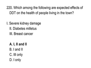 220. Which among the following are expected effects of
DDT on the health of people living in the town?
I. Severe kidney damage
II. Diabetes milletus
III. Breast cancer
A. I, II and II
B. I and II
C. III only
D. I only
 