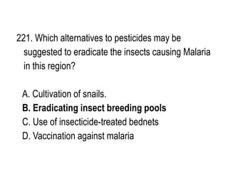 221. Which alternatives to pesticides may be
suggested to eradicate the insects causing Malaria
in this region?
A. Cultivation of snails.
B. Eradicating insect breeding pools
C. Use of insecticide-treated bednets
D. Vaccination against malaria
 