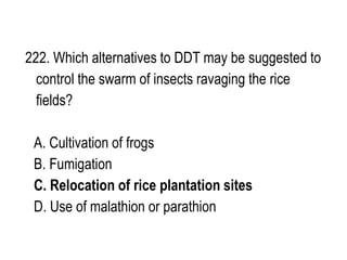 222. Which alternatives to DDT may be suggested to
control the swarm of insects ravaging the rice
fields?
A. Cultivation of frogs
B. Fumigation
C. Relocation of rice plantation sites
D. Use of malathion or parathion
 