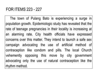 FOR ITEMS 223 - 227
The town of Pulang Bato is experiencing a surge in
population growth. Epidemiologic study has revealed that the
rate of teenage pregnancies in their locality is increasing at
an alarming rate. City health officials have expressed
concerns over this matter. They intend to launch a safe sex
campaign advocating the use of artificial method of
contraception like condom and pills. The local Church
vehemently opposing this move by city government
advocating only the use of natural contraception like the
rhythm method.
 