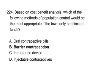 224. Based on cost benefit analysis, which of the
following methods of population control would be
the most appropriate if the town only had limited
funds?
A. Oral contraceptive pills
B. Barrier contraception
C. Intrauterine device
D. Injectable contraceptives
 