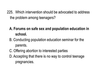 225. Which intervention should be advocated to address
the problem among teenagers?
A. Forums on safe sex and population education in
school.
B. Conducting population education seminar for the
parents.
C. Offering abortion to interested parties
D. Accepting that there is no way to control teenage
pregnancies.
 