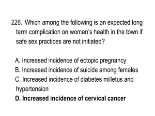 226. Which among the following is an expected long
term complication on women’s health in the town if
safe sex practices are not initiated?
A. Increased incidence of ectopic pregnancy
B. Increased incidence of suicide among females
C. Increased incidence of diabetes milletus and
hypertension
D. Increased incidence of cervical cancer
 