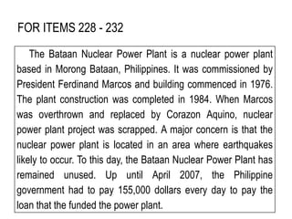 FOR ITEMS 228 - 232
The Bataan Nuclear Power Plant is a nuclear power plant
based in Morong Bataan, Philippines. It was commissioned by
President Ferdinand Marcos and building commenced in 1976.
The plant construction was completed in 1984. When Marcos
was overthrown and replaced by Corazon Aquino, nuclear
power plant project was scrapped. A major concern is that the
nuclear power plant is located in an area where earthquakes
likely to occur. To this day, the Bataan Nuclear Power Plant has
remained unused. Up until April 2007, the Philippine
government had to pay 155,000 dollars every day to pay the
loan that the funded the power plant.
 