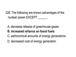 228. The following are known advantages of the
nuclear power EXCEPT ______.
A. decrease release of greenhouse gases
B. increased reliance on fossil fuels
C. astronomical amounts of energy generations
D. decreased cost of energy generation
 
