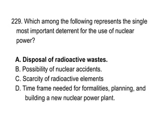 229. Which among the following represents the single
most important deterrent for the use of nuclear
power?
A. Disposal of radioactive wastes.
B. Possibility of nuclear accidents.
C. Scarcity of radioactive elements
D. Time frame needed for formalities, planning, and
building a new nuclear power plant.
 