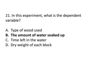 21. In this experiment, what is the dependent
variable?
A. Type of wood used
B. The amount of water soaked up
C. Time left in the water
D. Dry weight of each block
 