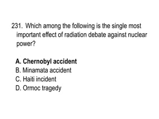 231. Which among the following is the single most
important effect of radiation debate against nuclear
power?
A. Chernobyl accident
B. Minamata accident
C. Haiti incident
D. Ormoc tragedy
 