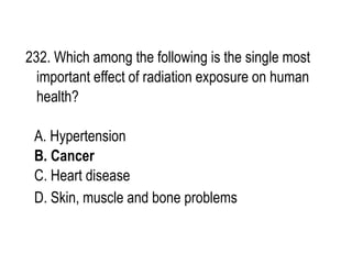 232. Which among the following is the single most
important effect of radiation exposure on human
health?
A. Hypertension
B. Cancer
C. Heart disease
D. Skin, muscle and bone problems
 