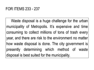 FOR ITEMS 233 - 237
Waste disposal is a huge challenge for the urban
municipality of Metropolis. It’s expensive and time
consuming to collect millions of tons of trash every
year, and there are risk to the environment no matter
how waste disposal is done. The city government is
presently determining which method of waste
disposal is best suited for the municipality.
 