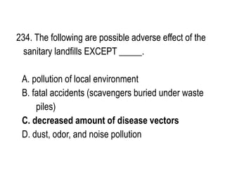 234. The following are possible adverse effect of the
sanitary landfills EXCEPT _____.
A. pollution of local environment
B. fatal accidents (scavengers buried under waste
piles)
C. decreased amount of disease vectors
D. dust, odor, and noise pollution
 