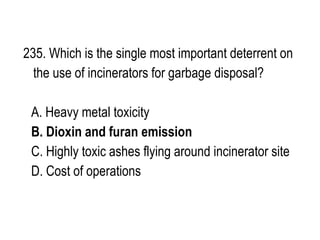 235. Which is the single most important deterrent on
the use of incinerators for garbage disposal?
A. Heavy metal toxicity
B. Dioxin and furan emission
C. Highly toxic ashes flying around incinerator site
D. Cost of operations
 