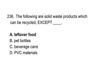 236. The following are solid waste products which
can be recycled, EXCEPT ____.
A. leftover food
B. pet bottles
C. beverage cans
D. PVC materials
 