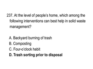 237. At the level of people’s home, which among the
following interventions can best help in solid waste
management?
A. Backyard burning of trash
B. Composting
C. Four-o’clock habit
D. Trash sorting prior to disposal
 