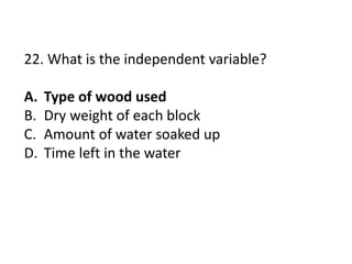 22. What is the independent variable?
A. Type of wood used
B. Dry weight of each block
C. Amount of water soaked up
D. Time left in the water
 