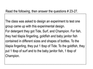 Read the following, then answer the questions # 23-27.
The class was asked to design an experiment to test one
group came up with this experimental design.
For detergent they got Tide, Surf, and Champion. For fish,
they had tilapia fingerling, goldfish and baby janitor fish
contained in different sizes and shapes of bottles. To the
tilapia fingerling, they put 1 tbsp of Tide. To the goldfish, they
put 1 tbsp of surf and to the baby janitor fish, 1 tbsp of
Champion.
 