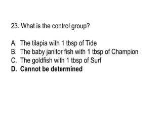 23. What is the control group?
A. The tilapia with 1 tbsp of Tide
B. The baby janitor fish with 1 tbsp of Champion
C. The goldfish with 1 tbsp of Surf
D. Cannot be determined
 