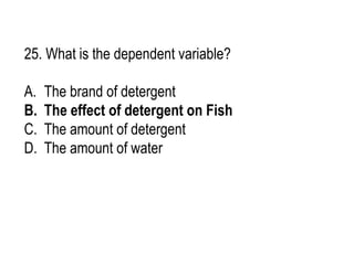 25. What is the dependent variable?
A. The brand of detergent
B. The effect of detergent on Fish
C. The amount of detergent
D. The amount of water
 