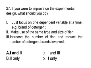 27. If you were to improve on the experimental
design, what should you do?
I. Just focus on one dependent variable at a time,
e.g. brand of detergent.
II. Make use of the same type and size of fish.
III.Increase the number of fish and reduce the
number of detergent brands involved.
A.I and II C. I and III
B.II only D. I only
 
