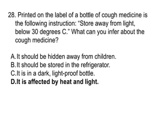 28. Printed on the label of a bottle of cough medicine is
the following instruction: “Store away from light,
below 30 degrees C.” What can you infer about the
cough medicine?
A.It should be hidden away from children.
B.It should be stored in the refrigerator.
C.It is in a dark, light-proof bottle.
D.It is affected by heat and light.
 