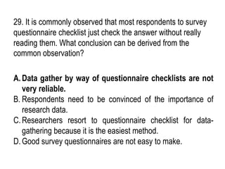 29. It is commonly observed that most respondents to survey
questionnaire checklist just check the answer without really
reading them. What conclusion can be derived from the
common observation?
A.Data gather by way of questionnaire checklists are not
very reliable.
B. Respondents need to be convinced of the importance of
research data.
C.Researchers resort to questionnaire checklist for data-
gathering because it is the easiest method.
D.Good survey questionnaires are not easy to make.
 