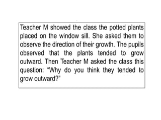 Teacher M showed the class the potted plants
placed on the window sill. She asked them to
observe the direction of their growth. The pupils
observed that the plants tended to grow
outward. Then Teacher M asked the class this
question: “Why do you think they tended to
grow outward?”
.
 