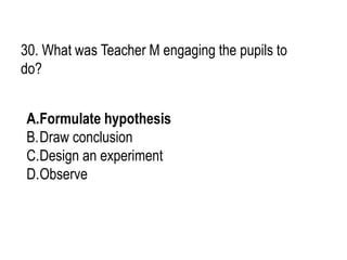 30. What was Teacher M engaging the pupils to
do?
A.Formulate hypothesis
B.Draw conclusion
C.Design an experiment
D.Observe
 