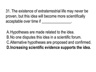 31. The existence of extraterrestrial life may never be
proven, but this idea will become more scientifically
acceptable over time if _______________.
A.Hypotheses are made related to the idea.
B.No one disputes this idea in a scientific forum.
C.Alternative hypotheses are proposed and confirmed.
D.Increasing scientific evidence supports the idea.
 