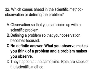 32. Which comes ahead in the scientific method-
observation or defining the problem?
A.Observation so that you can come up with a
scientific problem.
B.Defining a problem so that your observation
becomes focused.
C.No definite answer. What you observe makes
you think of a problem and a problem makes
you observe.
D.They happen at the same time. Both are steps of
the scientific method.
 