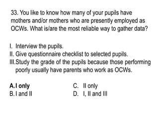33. You like to know how many of your pupils have
mothers and/or mothers who are presently employed as
OCWs. What is/are the most reliable way to gather data?
I. Interview the pupils.
II. Give questionnaire checklist to selected pupils.
III.Study the grade of the pupils because those performing
poorly usually have parents who work as OCWs.
A.I only C. II only
B.I and II D. I, II and III
 